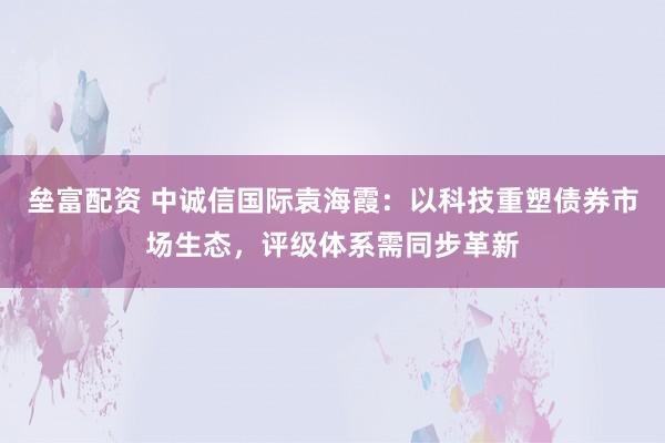 垒富配资 中诚信国际袁海霞：以科技重塑债券市场生态，评级体系需同步革新
