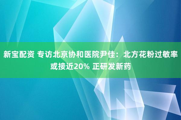 新宝配资 专访北京协和医院尹佳：北方花粉过敏率或接近20% 正研发新药