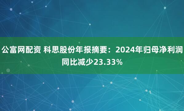 公富网配资 科思股份年报摘要：2024年归母净利润同比减少23.33%
