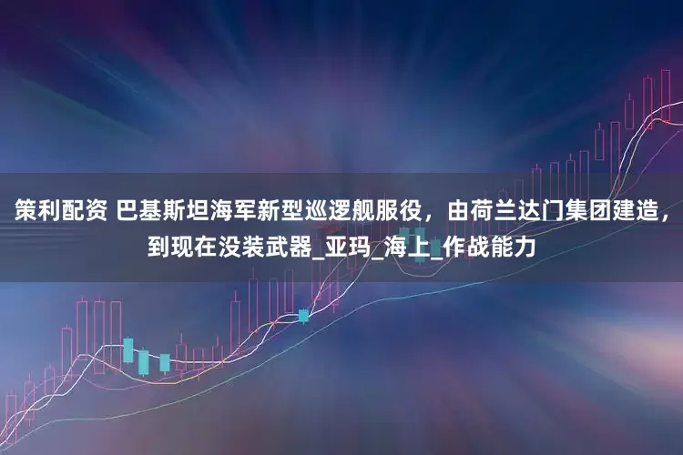 策利配资 巴基斯坦海军新型巡逻舰服役，由荷兰达门集团建造，到现在没装武器_亚玛_海上_作战能力