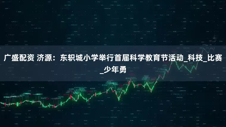 广盛配资 济源：东轵城小学举行首届科学教育节活动_科技_比赛_少年勇