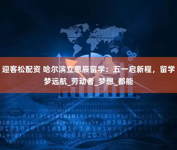 迎客松配资 哈尔滨立思辰留学：五一启新程，留学梦远航_劳动者_梦想_都能