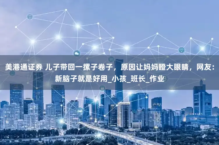 美港通证券 儿子带回一摞子卷子，原因让妈妈瞪大眼睛，网友：新脑子就是好用_小孩_班长_作业