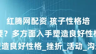 红腾网配资 孩子性格培养有多重要？多方面入手塑造良好性格_挫折_活动_沟通