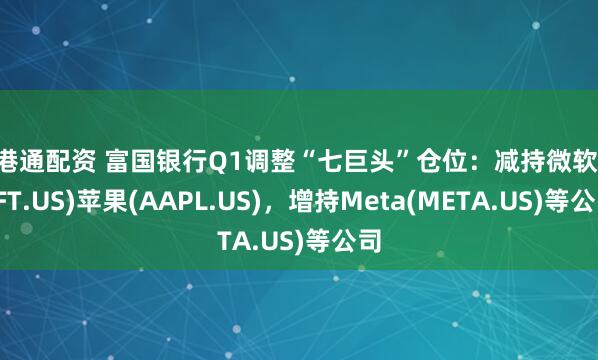 美港通配资 富国银行Q1调整“七巨头”仓位：减持微软(MSFT.US)苹果(AAPL.US)，增持Meta(META.US)等公司