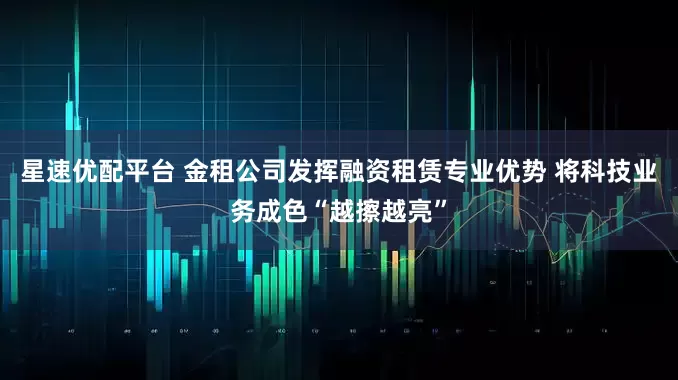星速优配平台 金租公司发挥融资租赁专业优势 将科技业务成色“越擦越亮”