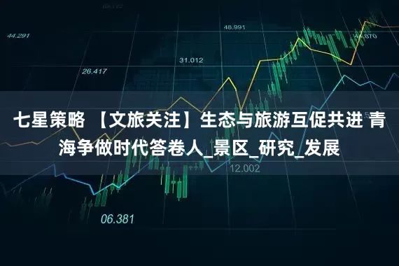 七星策略 【文旅关注】生态与旅游互促共进 青海争做时代答卷人_景区_研究_发展