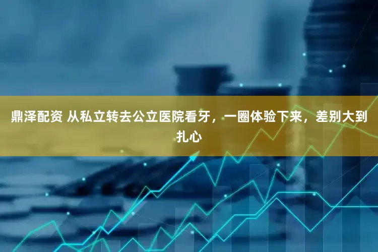 鼎泽配资 从私立转去公立医院看牙，一圈体验下来，差别大到扎心