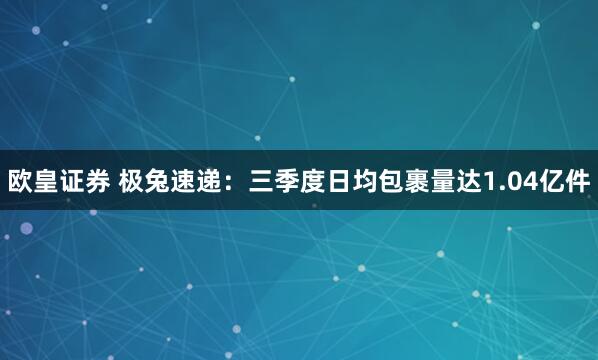 欧皇证券 极兔速递：三季度日均包裹量达1.04亿件